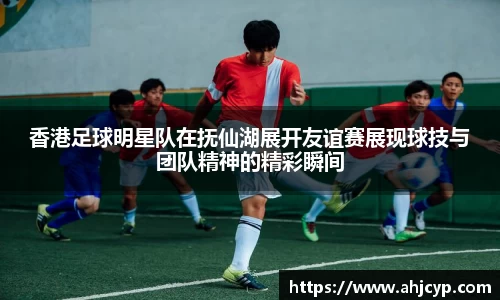 香港足球明星队在抚仙湖展开友谊赛展现球技与团队精神的精彩瞬间