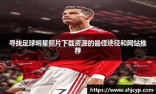 寻找足球明星照片下载资源的最佳途径和网站推荐